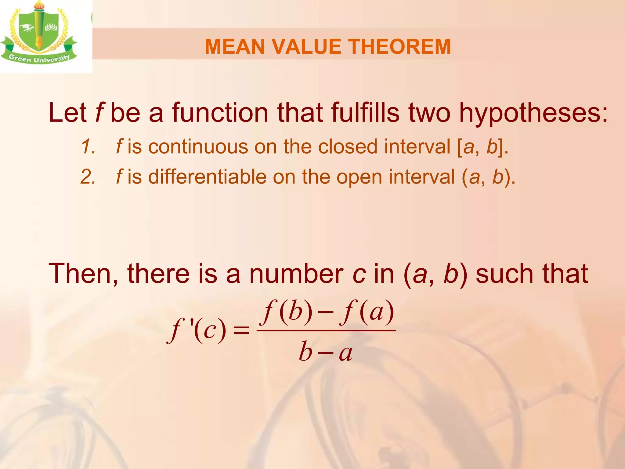 MEAN VALUE THEOREM
Let f be a function that fulfills two hypotheses:
1. f is continuous on the closed interval [a, b].
2. f is differentiable on the open interval (a, b).
Then, there is a number c in (a, b) such that
( ) ( )
'( )
f b f a
f c
b a
−
=
−
 