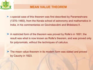 MEAN VALUE THEOREM
A special case of this theorem was first described by Parameshvara
(1370–1460), from the Kerala school of astronomy and mathematics in
India, in his commentaries on Govindasvāmi and Bhāskara II .
A restricted form of the theorem was proved by Rolle’s in 1691; the
result was what is now known as Rolle's theorem, and was proved only
for polynomials, without the techniques of calculus.
The mean value theorem in its modern form was stated and proved
by Cauchy in 1823.
 