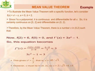 MEAN VALUE THEOREM
To illustrate the Mean Value Theorem with a specific function, let’s consider
f(x) = x3
– x, a = 0, b = 2.
Example
 Since f is a polynomial, it is continuous and differentiable for all x. So, it is
certainly continuous on [0, 2] and differentiable on (0, 2).
Therefore, by the Mean Value Theorem, there is a number c in (0,2) such
that:
4
3
2 / 3±
2 / 3 1.15≈
 