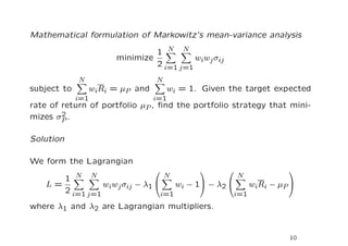 Mathematical formulation of Markowitz’s mean-variance analysis

                                 1 N N
                        minimize           wiwj σij
                                 2 i=1 j=1
              N                    N
subject to        wiRi = µP and        wi = 1. Given the target expected
             i=1                  i=1
rate of return of portfolio µP , ﬁnd the portfolio strategy that mini-
        2
mizes σP .

Solution

We form the Lagrangian
                                                                    
             N     N                   N                  N
           1
    L=               wiwj σij − λ1      wi − 1 − λ2     wi R i − µ P 
           2 i=1 j=1                 i=1               i=1
where λ1 and λ2 are Lagrangian multipliers.


                                                                       10
 