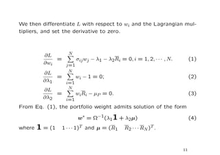 We then diﬀerentiate L with respect to wi and the Lagrangian mul-
tipliers, and set the derivative to zero.



                 N
          ∂L
              =     σij wj − λ1 − λ2Ri = 0, i = 1, 2, · · · , N.        (1)
          ∂wi   j=1
                 N
          ∂L
              =     wi − 1 = 0;                                         (2)
          ∂λ1   i=1
                 N
          ∂L
              =     wiRi − µP = 0.                                      (3)
          ∂λ2   i=1
From Eq. (1), the portfolio weight admits solution of the form

                        w∗ = Ω−1(λ11 + λ2µ)                             (4)
where   1 = (1   1 · · · 1)T and µ = (R1   R2 · · · RN )T .



                                                                   11
 
