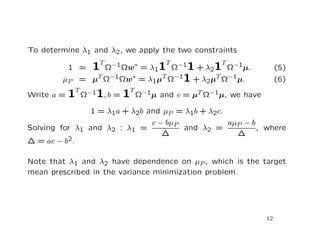 To determine λ1 and λ2, we apply the two constraints
                  T                T            T
          1 =   1  Ωw = λ11 Ω 1 + λ21 Ω−1µ.
                      −1
                      Ω        ∗       −1
                                                                 (5)
        µP = µT Ω−1Ωw∗ = λ1µT Ω−11 + λ2µT Ω−1µ.                  (6)
            T              T
Write a = 1 Ω−11, b = 1 Ω−1µ and c = µT Ω−1µ, we have

                1 = λ1a + λ2b and µP = λ1b + λ2c.
                               c − bµP            aµP − b
Solving for λ1 and λ2 : λ1 =           and λ2 =           , where
                                  ∆                 ∆
∆ = ac − b2.


Note that λ1 and λ2 have dependence on µP , which is the target
mean prescribed in the variance minimization problem.




                                                            12
 