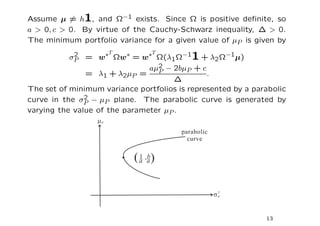 Assume µ = h1, and Ω−1 exists. Since Ω is positive deﬁnite, so
a > 0, c > 0. By virtue of the Cauchy-Schwarz inequality, ∆ > 0.
The minimum portfolio variance for a given value of µP is given by
                     ∗T            ∗T
           2
          σP   = w          ∗
                          Ωw = w Ω(λ1Ω−11 + λ2Ω−1µ)
                               aµ2 − 2bµP + c
                                 P
               = λ1 + λ2µP =                   .
                                      ∆
The set of minimum variance portfolios is represented by a parabolic
               2
curve in the σP − µP plane. The parabolic curve is generated by
varying the value of the parameter µP .




                                                              13
 