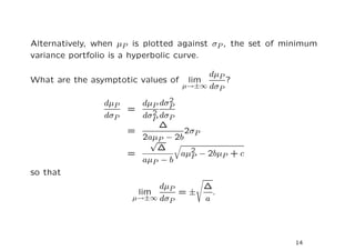 Alternatively, when µP is plotted against σP , the set of minimum
variance portfolio is a hyperbolic curve.

                                         dµP
What are the asymptotic values of    lim     ?
                                    µ→±∞ dσP

                dµP           2
                        dµP dσP
                      =   2
                dσP     dσP dσP
                            ∆
                      =           2σP
                        2aµP − 2b
                          √
                            ∆
                      =         aµ2 − 2bµP + c
                                   P
                        aµP − b
so that
                            dµP    ∆
                        lim     =±   .
                       µ→±∞ dσP    a




                                                            14
 