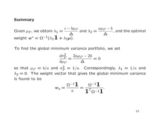 Summary

                      c − bµP          aµP − b
Given µP , we obtain λ1 =     and λ2 =         , and the optimal
                         ∆               ∆
weight w∗ = Ω−1(λ11 + λ2µ).

To ﬁnd the global minimum variance portfolio, we set
                         2
                       dσP   2aµP − 2b
                           =           =0
                       dµP      ∆
                       2
so that µP = b/a and σP = 1/a. Correspondingly, λ1 = 1/a and
λ2 = 0. The weight vector that gives the global minimum variance
is found to be
                         Ω−11       Ω−11
                    wg =      =       T
                                                 .
                           a      1       Ω−11



                                                           15
 