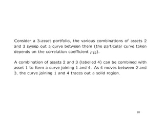 Consider a 3-asset portfolio, the various combinations of assets 2
and 3 sweep out a curve between them (the particular curve taken
depends on the correlation coeﬃcient ρ12).

A combination of assets 2 and 3 (labelled 4) can be combined with
asset 1 to form a curve joining 1 and 4. As 4 moves between 2 and
3, the curve joining 1 and 4 traces out a solid region.




                                                            18
 