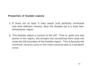 Properties of feasible regions


1. If there are at least 3 risky assets (not perfectly correlated
   and with diﬀerent means), then the feasible set is a solid two-
   dimensional region.

2. The feasible region is convex to the left. That is, given any two
   points in the region, the straight line connecting them does not
   cross the left boundary of the feasible region. This is because the
   minimum variance curve in the mean-variance plot is a parabolic
   curve.




                                                                19
 