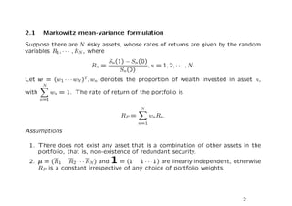 2.1    Markowitz mean-variance formulation

Suppose there are N risky assets, whose rates of returns are given by the random
variables R1 , · · · , RN , where
                                  Sn(1) − Sn (0)
                           Rn =                  , n = 1, 2, · · · , N.
                                      Sn(0)
Let w = (w1 · · · wN )T , wn denotes the proportion of wealth invested in asset n,
       N
with         wn = 1. The rate of return of the portfolio is
       n=1

                                               N
                                       RP =         wnRn .
                                              n=1

Assumptions

 1. There does not exist any asset that is a combination of other assets in the
    portfolio, that is, non-existence of redundant security.
 2. µ = (R1 R2 · · · RN ) and      1
                                = (1 1 · · · 1) are linearly independent, otherwise
    RP is a constant irrespective of any choice of portfolio weights.




                                                                            2
 