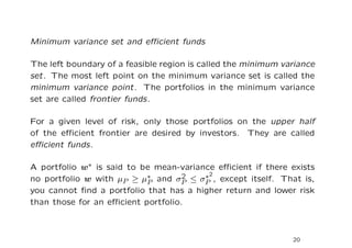 Minimum variance set and eﬃcient funds

The left boundary of a feasible region is called the minimum variance
set. The most left point on the minimum variance set is called the
minimum variance point. The portfolios in the minimum variance
set are called frontier funds.

For a given level of risk, only those portfolios on the upper half
of the eﬃcient frontier are desired by investors. They are called
eﬃcient funds.

A portfolio w∗ is said to be mean-variance eﬃcient if there exists
                                    2   ∗2
no portfolio w with µP ≥ µ∗ and σP ≤ σP , except itself. That is,
                           P
you cannot ﬁnd a portfolio that has a higher return and lower risk
than those for an eﬃcient portfolio.



                                                               20
 