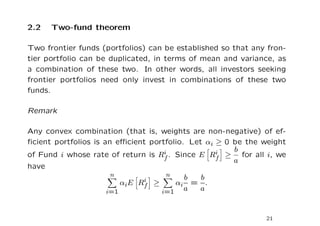 2.2   Two-fund theorem

Two frontier funds (portfolios) can be established so that any fron-
tier portfolio can be duplicated, in terms of mean and variance, as
a combination of these two. In other words, all investors seeking
frontier portfolios need only invest in combinations of these two
funds.

Remark

Any convex combination (that is, weights are non-negative) of ef-
ﬁcient portfolios is an eﬃcient portfolio. Let αi ≥ 0 be the weight
of Fund i whose rate of return is Rfi . Since E Ri ≥ b for all i, we
                                                  f   a
have
                       n             n
                               i ≥        b   b
                          αiE Rf        αi = .
                      i=1          i=1 a      a


                                                              21
 