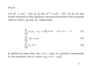 Proof

Let w1 = (w1 · · · wn ), λ1, λ1 and w2 = (w1 · · · wn )T , λ2, λ2 are two
              1     1
                          1 2
                                           2        2
                                                            1 2
known solutions to the minimum variance formulation with expected
rates of return µ1 and µ2 , respectively.
                 P         P



                n
                     σij wj − λ1 − λ2Ri = 0,   i = 1, 2, · · · , n        (1)
               j=1
                n
                     wi r i = µ P                                         (2)
               i=1
                n
                     wi = 1.                                              (3)
               i=1


It suﬃces to show that αw1 + (1 − α)w2 is a solution corresponds
to the expected rate of return αµ1 + (1 − α)µ2 .
                                 P           P


                                                                     22
 
