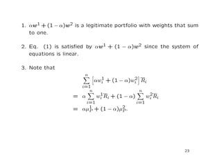 1. αw1 + (1 − α)w2 is a legitimate portfolio with weights that sum
   to one.

2. Eq. (1) is satisﬁed by αw1 + (1 − α)w2 since the system of
   equations is linear.

3. Note that
                       n
                               1           2
                             αwi + (1 − α)wi Ri
                      i=1
                         n                      n
                              1                       2
                   = α       wi Ri + (1 − α)         wi R i
                      i=1                      i=1
                   = αµ1 + (1 − α)µ2 .
                       P           P




                                                              23
 