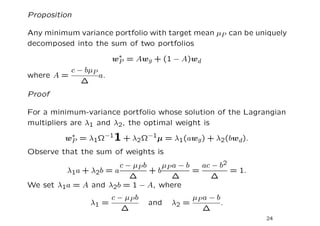 Proposition

Any minimum variance portfolio with target mean µP can be uniquely
decomposed into the sum of two portfolios

                       w∗ = Awg + (1 − A)wd
                        P
          c − bµP
where A =         a.
             ∆
Proof

For a minimum-variance portfolio whose solution of the Lagrangian
multipliers are λ1 and λ2, the optimal weight is

         w∗ = λ1Ω−11 + λ2Ω−1µ = λ1(awg ) + λ2(bwd).
          P
Observe that the sum of weights is
                       c − µP b    µP a − b   ac − b2
         λ1a + λ2b = a          +b          =         = 1.
                          ∆           ∆         ∆
We set λ1a = A and λ2b = 1 − A, where
                       c − µP b             µ a−b
                λ1 =              and   λ2 = P    .
                          ∆                    ∆
                                                             24
 