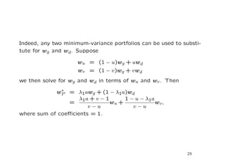 Indeed, any two minimum-variance portfolios can be used to substi-
tute for wg and wd. Suppose

                     wu = (1 − u)wg + uwd
                     wv = (1 − v)wg + v wd
we then solve for wg and wd in terms of wu and wv . Then
              ∗
            wP = λ1awg + (1 − λ1a)w d
                    λ1a + v − 1      1 − u − λ1a
                =               wu +             wv ,
                       v−u              v−u
where sum of coeﬃcients = 1.




                                                            25
 