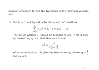 Solution procedure to ﬁnd the two funds in the minimum variance
set:


1. Set λ1 = 1 and λ2 = 0; solve the system of equations
                     5
                               1
                          σij vj = 1,   i = 1, 2, · · · , 5.
                    j=1
   The actual weights wi should be summed to one. This is done
                   1
   by normalizing vk ’s so that they sum to one
                                          1
                                         vi
                               1
                              wi =      n    1
                                               .
                                        j=1 vj
                                                                   1
   After normalization, this gives the solution to wg , where λ1 =
                                                                   a
   and λ2 = 0.



                                                               27
 