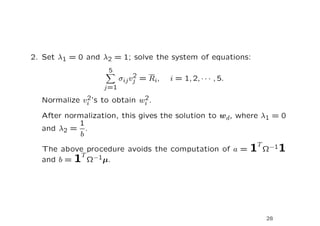 2. Set λ1 = 0 and λ2 = 1; solve the system of equations:
                    5
                             2
                        σij vj = Ri,   i = 1, 2, · · · , 5.
                  j=1
             2               2
  Normalize vi ’s to obtain wi .

  After normalization, this gives the solution to wd, where λ1 = 0
           1
  and λ2 = .
            b
  The above procedure avoids the computation of a =           1T Ω−11
           T
  and b = 1 Ω−1µ.




                                                                 28
 