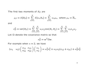 The ﬁrst two moments of RP are
                         N                 N
       µP = E[RP ] =         E[wn Rn] =         wnµn, where µn = Rn,
                       n=1                n=1
and
                         N    N                          N   N
        2
       σP = var(RP ) =             wiwj cov(Ri, Rj ) =             wiσij wj .
                         i=1 j=1                         i=1 j=1
Let Ω denote the covariance matrix so that
                                2
                               σP = wT Ωw.
For example when n = 2, we have
               σ11 σ12        w1        2 2                       2 2
 (w1    w2 )                         = w1 σ1 + w1w2(σ12 + σ21) + w2 σ2 .
               σ21 σ22        w2




                                                                            3
 