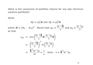 What is the covariance of portfolio returns for any two minimum
variance portfolios?

Write
                      RP = wT R and RP = wT R
                       u
                            u
                                     v
                                          v
                                                     Ω−11          Ω−1µ
where R   = (R1 · · · RN )T . Recall that       wg =      and wd =
                                                       a            b
so that
                                                   

            σgd = cov 
                              Ω−1   1 R,   Ω−1µ
                                                  R
                                a           b
                               T

                 = 
                         Ω−1   1    Ω
                                       Ω−1µ
                          a             b

                 =
                     1T Ω−1µ = 1            since
                                                        T
                                                    b = 1 Ω−1µ.
                          ab          a


                                                                   31
 