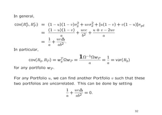 In general,
      u    v                    2     2
cov(RP , RP ) = (1 − u)(1 − v)σg + uvσd + [u(1 − v) + v(1 − u)]σgd
                 (1 − u)(1 − v)   uvc  u + v − 2uv
               =                + 2 +
                       a           b        a
                 1   uv∆
               =   +    2
                          .
                 a    ab
In particular,

       cov(Rg , RP ) = wT ΩwP =
                                  1Ω−1ΩwP     1
                                             = = var(Rg )
                        g
                                      a       a
for any portfolio wP .

For any Portfolio u, we can ﬁnd another Portfolio v such that these
two portfolios are uncorrelated. This can be done by setting
                          1   uv∆
                            +    2
                                   = 0.
                          a    ab


                                                             32
 
