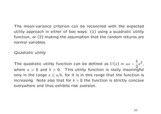 The mean-variance criterion can be reconciled with the expected
utility approach in either of two ways: (1) using a quadratic utility
function, or (2) making the assumption that the random returns are
normal variables.

Quadratic utility

                                                                   b 2
The quadratic utility function can be deﬁned as U (x) = ax −        x ,
                                                                  2
where a > 0 and b > 0. This utility function is really meaningful
only in the range x ≤ a/b, for it is in this range that the function is
increasing. Note also that for b > 0 the function is strictly concave
everywhere and thus exhibits risk aversion.




                                                                 33
 