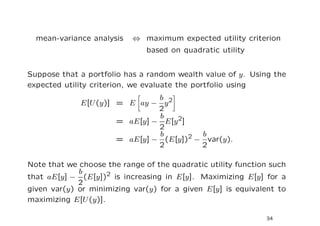mean-variance analysis   ⇔ maximum expected utility criterion
                               based on quadratic utility


Suppose that a portfolio has a random wealth value of y. Using the
expected utility criterion, we evaluate the portfolio using
                               b 2
             E[U (y)] = E ay − y
                               2
                               b
                      = aE[y] − E[y 2]
                               2
                               b       2 b
                      = aE[y] − (E[y]) − var(y).
                               2         2

Note that we choose the range of the quadratic utility function such
             b
that aE[y] − (E[y])2 is increasing in E[y]. Maximizing E[y] for a
             2
given var(y) or minimizing var(y) for a given E[y] is equivalent to
maximizing E[U (y)].

                                                              34
 