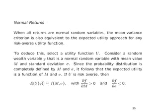 Normal Returns

When all returns are normal random variables, the mean-variance
criterion is also equivalent to the expected utility approach for any
risk-averse utility function.

To deduce this, select a utility function U . Consider a random
wealth variable y that is a normal random variable with mean value
M and standard deviation σ. Since the probability distribution is
completely deﬁned by M and σ, it follows that the expected utility
is a function of M and σ. If U is risk averse, then
                                    ∂f              ∂f
        E[U (y)] = f (M, σ),   with    >0     and      < 0.
                                    ∂M              ∂σ




                                                               35
 