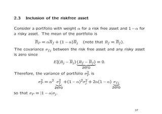 2.3   Inclusion of the riskfree asset

Consider a portfolio with weight α for a risk free asset and 1 − α for
a risky asset. The mean of the portfolio is

           RP = αRf + (1 − α)Rj     (note that Rf = Rf ).
The covariance σf j between the risk free asset and any risky asset
is zero since
                     E[(Rj − Rj ) (Rf − Rf ) = 0.
                                    zero
                                      2
Therefore, the variance of portfolio σP is

             σP = α2 σf +(1 − α)2σj + 2α(1 − α) σf j
              2       2           2

                    zero                       zero
so that σP = |1 − α|σj .



                                                                37
 