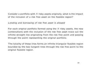 Consider a portfolio with N risky assets originally, what is the impact
of the inclusion of a risk free asset on the feasible region?

Lending and borrowing of risk free asset is allowed

For each original portfolio formed using the N risky assets, the new
combinations with the inclusion of the risk free asset trace out the
inﬁnite straight line originating from the risk free point and passing
through the point representing the original portfolio.

The totality of these lines forms an inﬁnite triangular feasible region
bounded by the two tangent lines through the risk free point to the
original feasible region.




                                                                 39
 