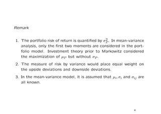 Remark


                                                 2
1. The portfolio risk of return is quantiﬁed by σP . In mean-variance
   analysis, only the ﬁrst two moments are considered in the port-
   folio model. Investment theory prior to Markowitz considered
   the maximization of µP but without σP .
2. The measure of risk by variance would place equal weight on
   the upside deviations and downside deviations.
3. In the mean-variance model, it is assumed that µi, σi and σij are
   all known.




                                                               4
 