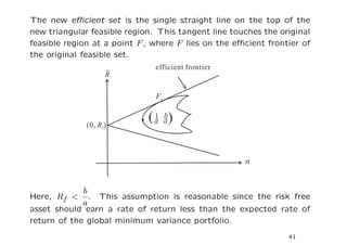 The new eﬃcient set is the single straight line on the top of the
new triangular feasible region. This tangent line touches the original
feasible region at a point F , where F lies on the eﬃcient frontier of
the original feasible set.




             b
Here, Rf <     . This assumption is reasonable since the risk free
             a
asset should earn a rate of return less than the expected rate of
return of the global minimum variance portfolio.
                                                                41
 