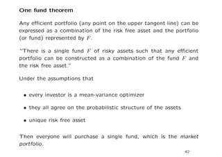 One fund theorem

Any eﬃcient portfolio (any point on the upper tangent line) can be
expressed as a combination of the risk free asset and the portfolio
(or fund) represented by F .

“There is a single fund F of risky assets such that any eﬃcient
portfolio can be constructed as a combination of the fund F and
the risk free asset.”

Under the assumptions that


 • every investor is a mean-variance optimizer

 • they all agree on the probabilistic structure of the assets

 • unique risk free asset


Then everyone will purchase a single fund, which is the market
portfolio.
                                                                 42
 