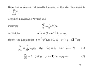 Now, the proportion of wealth invested in the risk free asset is
     N
1−       wi .
     i=1

Modiﬁed Lagrangian formulation

                                   2
                                  σP  1
minimize                             = wT Ωw
                                   2  2

subject to                 wT µ + (1 − wT 1)r = µP .

                         1 T
Deﬁne the Lagrangian: L = w Ωw + λ[µP − r − (µ − r1)T w]
                         2
                  N
           ∂L
               =     σij wj − λ(µ − r1) = 0,   i = 1, 2, · · · , N        (1)
           ∂wi   j=1

                ∂L
                   =0    giving    (µ − r1)T w = µP − r.                  (2)
                ∂λ

                                                                     43
 