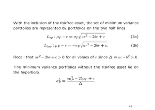 With the inclusion of the riskfree asset, the set of minimum variance
portfolios are represented by portfolios on the two half lines

                   Lup : µP − r = σP   ar2 − 2br + c               (3a)

                 Llow : µP − r = −σP    ar2 − 2br + c.             (3b)


Recall that ar2 − 2br + c > 0 for all values of r since ∆ = ac − b2 > 0.

The minimum variance portfolios without the riskfree asset lie on
the hyperbola
                         2   aµ2 − 2bµP + c
                               P
                        σP =                .
                                   ∆




                                                                  45
 