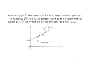 b
When r < µg = , the upper half line is a tangent to the hyperbola.
                a
The tangency portfolio is the tangent point to the eﬃcient frontier
(upper part of the hyperbolic curve) through the point (0, r).




                                                             46
 