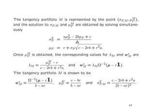 The tangency portfolio M is represented by the point (σP,M , µM ),
                                                               P
                              M are obtained by solving simultane-
and the solution to σP,M and µP
ously

                      2   aµ2 − 2bµP + c
                            P
                     σP =
                                ∆
                     µP = r + σP    c − 2rb + r2a.
Once µP is obtained, the corresponding values for λM and w∗ are
      M
                                                          M

                µM − r
       λM =       P         and w∗ = λM Ω−1(µ − r1).
                                   M
             c − 2rb + r2a
The tangency portfolio M is shown to be

  ∗
 wM =
      Ω−1(µ − r     1) ,   µM =
                                c − br
                                         and    2
                                               σP,M =
                                                      c − 2rb + r2a
                                                                    .
                            P                                   2
           b − ar               b − ar                   (b − ar)




                                                                47
 