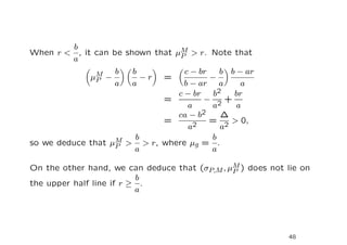 b
When r < , it can be shown that µM > r. Note that
                                 P
        a
               M   b    b          c − br    b b − ar
              µP −        −r  =           −
                   a    a          b − ar a       a
                                 c − br    b2   br
                              =         − 2+
                                    a     a      a
                                 ca − b2     ∆
                              =           = 2 > 0,
                                    a2       a
                   M > b > r, where µ = b .
so we deduce that µP                  g
                       a                  a

On the other hand, we can deduce that (σP,M , µM ) does not lie on
                                               P
                          b
the upper half line if r ≥ .
                          a




                                                             48
 