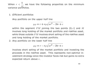 b
When r < , we have the following properties on the minimum
            a
variance portfolios.


1. Eﬃcient portfolios

   Any portfolio on the upper half line

                        µP = r + σP   ar2 − 2br + c
   within the segment F M joining the two points (0, r) and M
   involves long holding of the market portfolio and riskfree asset,
   while those outside F M involves short selling of the riskfree asset
   and long holding of the market portfolio.
2. Any portfolio on the lower half line

                        µP = r − σP   ar2 − 2br + c
   involves short selling of the market portfolio and investing the
   proceeds in the riskfree asset. This represents non-optimal in-
   vestment strategy since the investor faces risk but gains no extra
   expected return above r.

                                                                 49
 