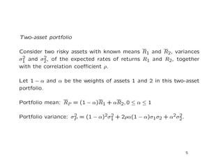 Two-asset portfolio

Consider two risky assets with known means R1 and R2, variances
 2       2
σ1 and σ2 , of the expected rates of returns R1 and R2, together
with the correlation coeﬃcient ρ.

Let 1 − α and α be the weights of assets 1 and 2 in this two-asset
portfolio.

Portfolio mean: RP = (1 − α)R1 + αR2, 0 ≤ α ≤ 1

Portfolio variance: σP = (1 − α)2σ1 + 2ρα(1 − α)σ1σ2 + α2σ2 .
                     2            2                       2




                                                                5
 