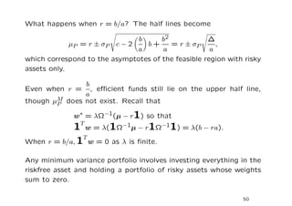 What happens when r = b/a? The half lines become

                               b      b2            ∆
             µP = r ± σP c − 2   b+      = r ± σP      ,
                               a      a              a
which correspond to the asymptotes of the feasible region with risky
assets only.

               b
Even when r =    , eﬃcient funds still lie on the upper half line,
               a
        M does not exist. Recall that
though µP

              w∗ = λΩ−1(µ − r1) so that
            1T w = λ(1Ω−1µ − r1Ω−11) = λ(b − ra).
               T
When r = b/a, 1 w = 0 as λ is ﬁnite.

Any minimum variance portfolio involves investing everything in the
riskfree asset and holding a portfolio of risky assets whose weights
sum to zero.

                                                              50
 