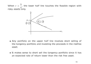 b
When r > , the lower half line touches the feasible region with
            a
risky assets only.




 • Any portfolio on the upper half line involves short selling of
   the tangency portfolio and investing the proceeds in the riskfree
   asset.

 • It makes sense to short sell the tangency portfolio since it has
   an expected rate of return lower than the risk free asset.

                                                              51
 