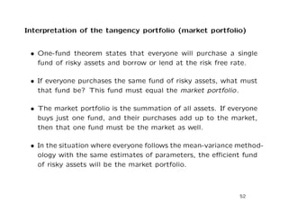 Interpretation of the tangency portfolio (market portfolio)


 • One-fund theorem states that everyone will purchase a single
   fund of risky assets and borrow or lend at the risk free rate.

 • If everyone purchases the same fund of risky assets, what must
   that fund be? This fund must equal the market portfolio.

 • The market portfolio is the summation of all assets. If everyone
   buys just one fund, and their purchases add up to the market,
   then that one fund must be the market as well.

 • In the situation where everyone follows the mean-variance method-
   ology with the same estimates of parameters, the eﬃcient fund
   of risky assets will be the market portfolio.



                                                             52
 