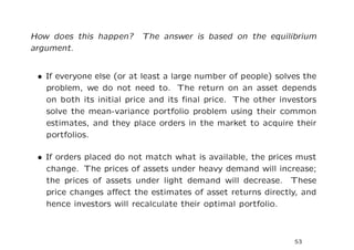 How does this happen? The answer is based on the equilibrium
argument.


 • If everyone else (or at least a large number of people) solves the
   problem, we do not need to. The return on an asset depends
   on both its initial price and its ﬁnal price. The other investors
   solve the mean-variance portfolio problem using their common
   estimates, and they place orders in the market to acquire their
   portfolios.

 • If orders placed do not match what is available, the prices must
   change. The prices of assets under heavy demand will increase;
   the prices of assets under light demand will decrease. These
   price changes aﬀect the estimates of asset returns directly, and
   hence investors will recalculate their optimal portfolio.



                                                               53
 