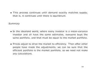 • This process continues until demand exactly matches supply;
   that is, it continues until there is equilibrium.


Summary


 • In the idealized world, where every investor is a mean-variance
   investor and all have the same estimates, everyone buys the
   same portfolio, and that must be equal to the market portfolio.

 • Prices adjust to drive the market to eﬃciency. Then after other
   people have made the adjustments, we can be sure that the
   eﬃcient portfolio is the market portfolio, so we need not make
   any calculations.




                                                            54
 