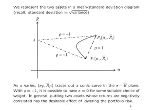 We represent the two assets in a mean-standard deviation diagram
                             √
(recall: standard deviation = variance)




As α varies, (σP , RP ) traces out a conic curve in the σ − R plane.
With ρ = −1, it is possible to have σ = 0 for some suitable choice of
weight. In general, putting two assets whose returns are negatively
correlated has the desirable eﬀect of lowering the portfolio risk.
                                                               6
 