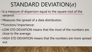 STANDARD DEVIATION(𝜎)
• Is a measure of dispersion equal to the square root of the
variance.
• Measures the spread of a data distribution.
**Function/ Importance:
• LOW STD DEVIATION means that the most of the numbers are
close to the average.
• HIGH STD DEVIATION means that the numbers are more spread
out.
 