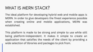 WHAT IS MERN STACK?
The ideal platform for developing hybrid web and mobile apps is
MERN. In order to give developers the finest experience possible
when creating online and mobile applications, MERN was
established.
This platform is made to be strong and simple to use while still
being platform-independent. It makes it simple to create an
application that satisfies the needs of the client by providing a
wide selection of libraries and packages to pick from.
 
