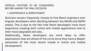 CRITICAL FACTORS TO BE CONSIDERED
BEFORE MAKING THE FINAL DECISION
Business owners frequently choose to hire React engineers over
Angular developers when deciding between the MEAN and MERN
stacks. This is due to the fact that React developers have more
experience creating both online and mobile applications due to
their more adaptable skill sets.
Additionally, React developers are more likely to offer
applications that are ahead of the curve since they have a deeper
awareness of the most recent trends in online and mobile
development.
MAINTENANCE & IMPROVEMENT
 