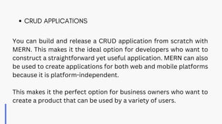 You can build and release a CRUD application from scratch with
MERN. This makes it the ideal option for developers who want to
construct a straightforward yet useful application. MERN can also
be used to create applications for both web and mobile platforms
because it is platform-independent.
This makes it the perfect option for business owners who want to
create a product that can be used by a variety of users.
CRUD APPLICATIONS
 