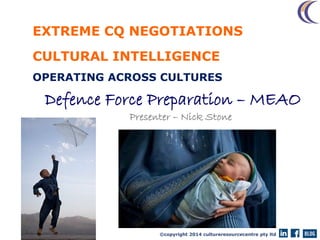 ©copyright 2014 cultureresourcecentre pty ltd
EXTREME CQ NEGOTIATIONS
CULTURAL INTELLIGENCE
OPERATING ACROSS CULTURES
Defence Force Preparation – MEAO
Presenter – Nick Stone
2014
 