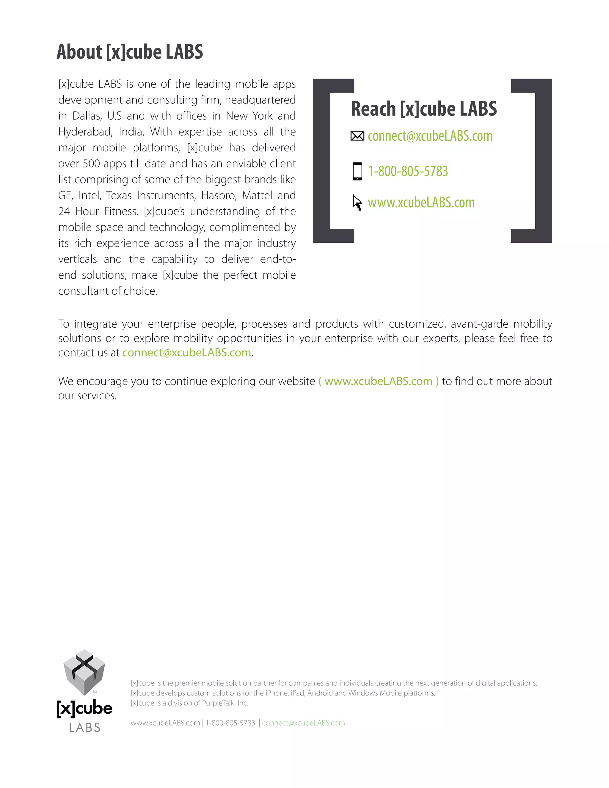 About [x]cube LABS
[x]cube LABS is one of the leading mobile apps
development and consulting firm, headquartered
in Dallas, U.S and with offices in New York and                                      Reach [x]cube LABS
Hyderabad, India. With expertise across all the                                           connect@xcubeLABS.com
major mobile platforms, [x]cube has delivered
over 500 apps till date and has an enviable client
list comprising of some of the biggest brands like
                                                                                          1-800-805-5783
GE, Intel, Texas Instruments, Hasbro, Mattel and
24 Hour Fitness. [x]cube’s understanding of the
                                                                                          www.xcubeLABS.com
mobile space and technology, complimented by
its rich experience across all the major industry
verticals and the capability to deliver end-to-
end solutions, make [x]cube the perfect mobile
consultant of choice.

To integrate your enterprise people, processes and products with customized, avant-garde mobility
solutions or to explore mobility opportunities in your enterprise with our experts, please feel free to
contact us at connect@xcubeLABS.com.

We encourage you to continue exploring our website ( www.xcubeLABS.com ) to find out more about
our services.




               [x]cube is the premier mobile solution partner for companies and individuals creating the next generation of digital applications.
               [x]cube develops custom solutions for the iPhone, iPad, Android and Windows Mobile platforms.
               [x]cube is a division of PurpleTalk, Inc.

               www.xcubeLABS.com | 1-800-805-5783 | connect@xcubeLABS.com
 